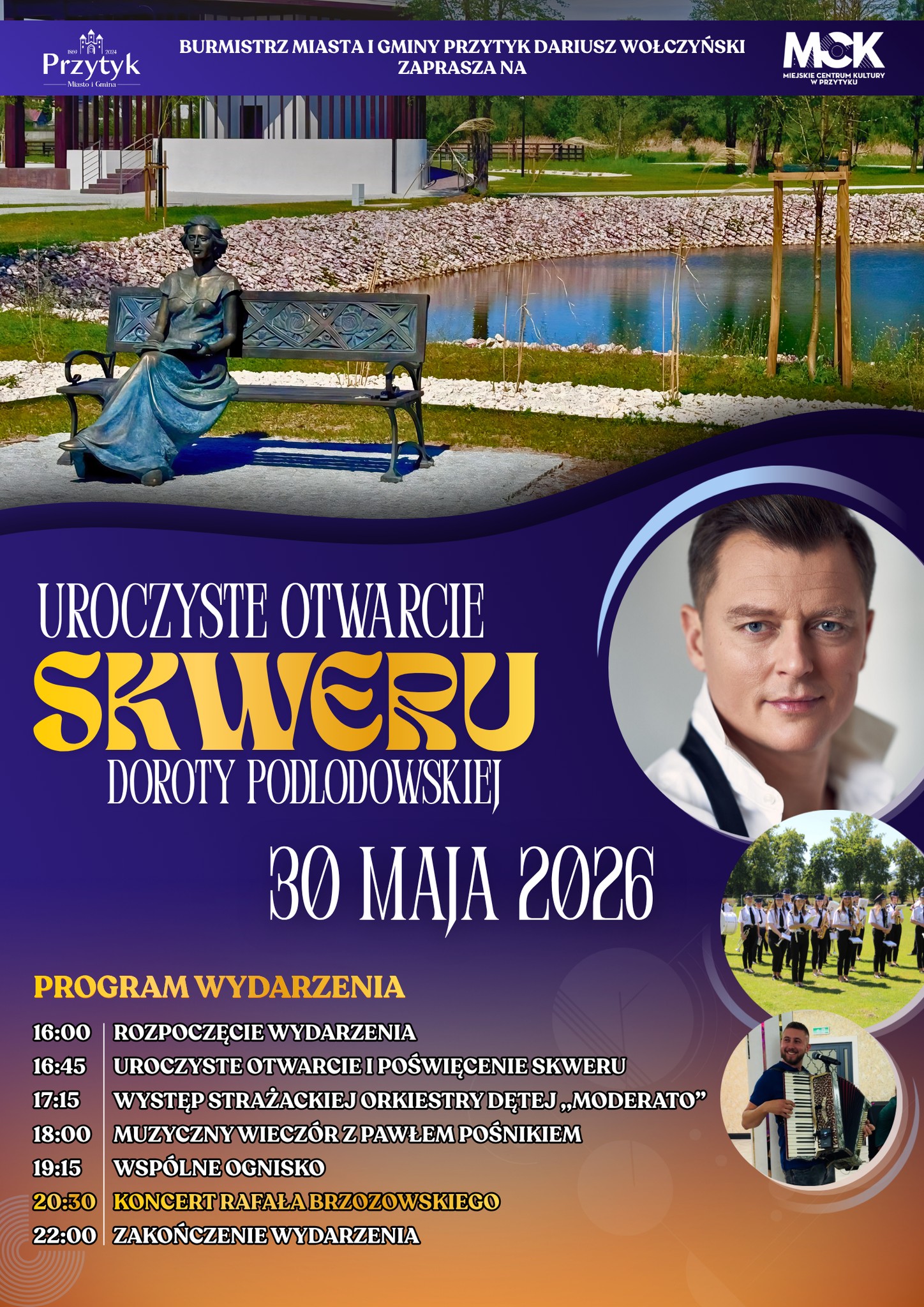 PROGRAM WYDARZENIA 16:00 - ROZPOCZĘCIE WYDARZENIA 16:45 - UROCZYSTE OTWARCIE I POŚWIĘCENIE SKWERU 17:15 - WYSTĘP STRAŻACKIEJ ORKIESTRY DĘTEJ &bdquo;MODERATO&rdquo; 18:00 - MUZYCZNY WIECZ&Oacute;R Z PAWŁEM POŚNIKIEM 19:15 - WSP&Oacute;LNE OGNISKO 20:30 - KONCERT RAFAŁA BRZOZOWSKIEGO 22:00 ZAKOŃCZENIE WYDARZENIA